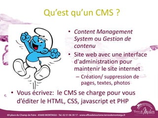 Qu’est qu’un CMS ?
• Content Management
System ou Gestion de
contenu
• Site web avec une interface
d'administration pour
maintenir le site internet
– Création/ suppression de
pages, textes, photos
• Vous écrivez: le CMS se charge pour vous
d’éditer le HTML, CSS, javascript et PHP
 