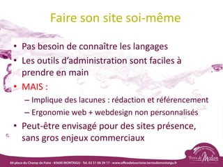 Faire son site soi-même
• Pas besoin de connaître les langages
• Les outils d’administration sont faciles à
prendre en main
• MAIS :
– Implique des lacunes : rédaction et référencement
– Ergonomie web + webdesign non personnalisés
• Peut-être envisagé pour des sites présence,
sans gros enjeux commerciaux
 
