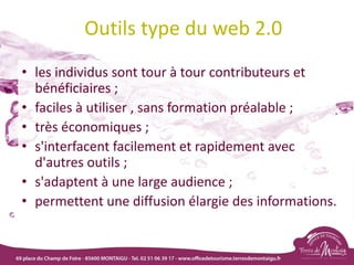 Outils type du web 2.0
• les individus sont tour à tour contributeurs et
bénéficiaires ;
• faciles à utiliser , sans formation préalable ;
• très économiques ;
• s'interfacent facilement et rapidement avec
d'autres outils ;
• s'adaptent à une large audience ;
• permettent une diffusion élargie des informations.
 