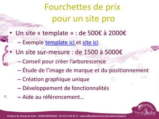 Fourchettes de prix
pour un site pro
• Un site « template » : de 500€ à 2000€
– Exemple template ici et site ici
• Un site sur-mesure : de 1500 à 5000€
– Conseil pour créer l’arborescence
– Étude de l’image de marque et du positionnement
– Création graphique unique
– Développement de fonctionnalités
– Aide au référencement…
 