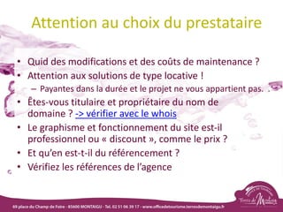 Attention au choix du prestataire
• Quid des modifications et des coûts de maintenance ?
• Attention aux solutions de type locative !
– Payantes dans la durée et le projet ne vous appartient pas.
• Êtes-vous titulaire et propriétaire du nom de
domaine ? -> vérifier avec le whois
• Le graphisme et fonctionnement du site est-il
professionnel ou « discount », comme le prix ?
• Et qu’en est-t-il du référencement ?
• Vérifiez les références de l’agence
 