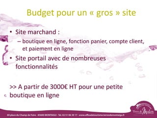 Budget pour un « gros » site
• Site marchand :
– boutique en ligne, fonction panier, compte client,
et paiement en ligne
• Site portail avec de nombreuses
fonctionnalités
>> A partir de 3000€ HT pour une petite
boutique en ligne
 