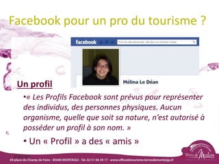 Facebook pour un pro du tourisme ?
Un profil
•« Les Profils Facebook sont prévus pour représenter
des individus, des personnes physiques. Aucun
organisme, quelle que soit sa nature, n’est autorisé à
posséder un profil à son nom. »
• Un « Profil » a des « amis »
18/03/2022 80
 