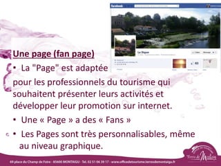 Une page (fan page)
• La "Page" est adaptée
pour les professionnels du tourisme qui
souhaitent présenter leurs activités et
développer leur promotion sur internet.
• Une « Page » a des « Fans »
• Les Pages sont très personnalisables, même
au niveau graphique.
 