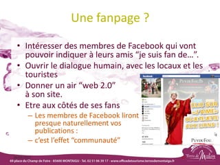 Une fanpage ?
• Intéresser des membres de Facebook qui vont
pouvoir indiquer à leurs amis “je suis fan de…”.
• Ouvrir le dialogue humain, avec les locaux et les
touristes
• Donner un air “web 2.0”
à son site.
• Etre aux côtés de ses fans
– Les membres de Facebook liront
presque naturellement vos
publications :
– c’est l’effet “communauté”
18/03/2022 82
 
