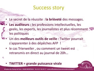 Success story
• Le secret de la réussite : la brièveté des messages.
• Les auditeurs : les professions intellectuelles, les
geeks, les experts, les journalistes et plus récemment
les politiques
• Un des meilleurs outils de veille : Twitter pourrait
s'apparenter à des dépêches AFP !
• le cas Trierweiler , ou comment un tweet est
retransmis en direct au journal de 20h…
• TWITTER = grande puissance virale
18/03/2022 85
 