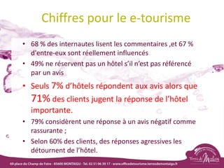 Chiffres pour le e-tourisme
• 68 % des internautes lisent les commentaires ,et 67 %
d'entre-eux sont réellement influencés
• 49% ne réservent pas un hôtel s’il n’est pas référencé
par un avis
• Seuls 7% d’hôtels répondent aux avis alors que
71% des clients jugent la réponse de l’hôtel
importante.
• 79% considèrent une réponse à un avis négatif comme
rassurante ;
• Selon 60% des clients, des réponses agressives les
détournent de l’hôtel.
 