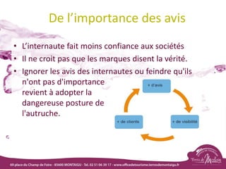 De l’importance des avis
• L’internaute fait moins confiance aux sociétés
• Il ne croit pas que les marques disent la vérité.
• Ignorer les avis des internautes ou feindre qu'ils
n'ont pas d'importance
revient à adopter la
dangereuse posture de
l'autruche.
 