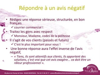 Répondre à un avis négatif
• Rédigez une réponse sérieuse, structurée, en bon
français
 courrier commercial !
• Traitez les gens avec respect
 Monsieur, Madame, codes de la politesse
• Il s'agit de vos clients (passés et futurs)
 C'est le plus important pour vous !
• Une bonne réponse aura l'effet inverse de l'avis
négatif,
– « Tiens, ils sont attentifs aux clients, ils apportent des
solutions, c'est vrai que cet avis exagère... ca doit être un
râleur professionnel ».
 