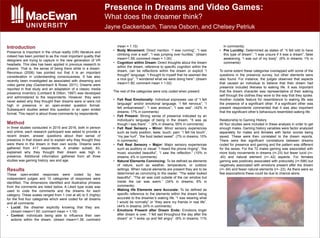 Introduction
Presence is important in the virtual reality (VR) literature and
indeed has been pointed to as the most important quality that
designers are trying to capture in the new generation of VR
headsets. This idea has been applied in previous research to
dreams. That is, the sense of being there while in a dream.
Revonsuo (2006) has pointed out that it is an important
consideration in understanding consciousness. It has also
recently been investigated as associated with dreaming and
video game play (Gackenbach & Rosie, 2011). Dreams were
reported in that study and an adaptation of a classic media
presence inventory (Lombard & Ditton, 1997) was developed
and administered to the respondents. However, they were
never asked why they thought their dreams were or were not
high in presence in an open-ended question format.
Subsequent studies asked this question in an open ended
format. This report is about those comments by respondents.
Method
In three studies conducted in 2015 and 2016, both in person
and online, each research participant was asked to provide a
recent dream, answer questions about their sense of
presence in that dream and to explain why they thought they
were there in the dream in their own words. Dreams were
gathered from 417 respondents. A smaller subset, 83,
explained why they thought their dream was high in
presence. Additional information gathered from all three
studies was gaming history, sex and age.
Results
These open-ended responses were coded by two
independent judges and 10 categories of responses were
identified. The dimensions identified and illustrative phrases
from the comments are listed below. A Likert type scale was
used to code the comments and the dreams for each
category. These scales ranged from 1 (not at all) to 5 (highly)
for the first four categories which were coded for all dreams
and all comments:
• Lucid: the dreamer explicitly knowing that they are.
(dream mean=1.50; comment mean = 1.18)
• Control: individuals being able to influence their own
actions within the dream. (dream mean=1.36; comment
mean = 1.10)
• Body Movement: Direct mention. “I was running”, “I was
climbing over a wall”, “I was jumping over hurdles.” (dream
mean=1.59; comment mean = 1.00)
• Cognition within Dream: Direct thoughts about the dream
within the dream, reference to specific cognition within the
dream, can be reflections within the dream or explicit “I
thought” language: “I thought to myself that he seemed like
a nice guy”, “I wondered what we were doing here”. (dream
mean=1.80; comment mean = 1.02)
The rest of the categories were only coded when present:
• Felt Real Emotionally: Individual expresses use of “I felt
language” and/or emotional language. “I felt nervous”; “I
felt embarrassed”; “I was anxious”; “I was sad”. (42% in
dreams; 17% in comments)
• Felt Present: Strong sense of presence indicated by an
individual’s language of being in the dream, “It was as
though I was there”. ”. (6% in dreams; 55% in comments)
• Felt Real Sensory – Minor: Minor sensory experiences
such as body position, taste, touch, pain: “I felt his touch”,
“my jaw hurt”, “the food tasted sweet”. (7% in dreams; 10%
in comments)
• Felt Real Sensory – Major: Major sensory experiences
such as auditory or visual: “I heard the phone ringing”, “the
music sounded beautiful”, “I saw the reflection.” (10% in
dreams; 4% in comments)
• Natural Elements Convincing: To be defined as elements
of nature, such as weather, temperature, or outdoor
settings. When natural elements are present they are to be
determined as convincing to the reader. “The water looked
beautiful”, “The air was cold outside of the car window but
inside the car was warm.” (34% in dreams; 6% in
comments)
• Waking life Elements were Accurate: To be defined as
specific reference to the elements within the dream being
accurate to the dreamer’s waking life. “I was wearing what
I would be normally” or “they were my friends in real life”.
(44% in dreams; 24% in comments)
• Emotions Present after Dream Ends: Emotions linger
after dream is over. “I felt sad throughout the day after the
dream” or “I woke up and felt angry”. (6% in dreams; 11%
in comments)
• Pre Lucidity: Determined as states of: “it felt odd to have
this type of dream”, “I was unsure if it was a dream”, false
awakening, “I was out of my body”. (6% in dreams; 1% in
comments)
To some extent these categories overlapped with some of the
questions in the presence survey, but other elements were
also found. For instance, the judges observed that aspects
that caused an individual to believe that their dream had
presence included likeness to waking life. It was important
that the dream character was representative of their waking
self through the clothes they wore to the way that they spoke.
Another notable feature for resemblance to waking life was
the presence of a significant other. If a significant other was
present respondents commented that it was also important
that the significant other’s behaviours resembled waking life.
Relationship to Gaming History
All four studies were included in these analysis in order to get
enough males. Gaming history variables were factor analyzed
separately for males and females with factor scores being
saved. These were then correlated to the dream reports.
There were few significant correlations between dreams
coded for presence and gaming and the pattern was different
for the sexes. For the 72 males gaming was associated with
more body movements in dreams (r=.23) but fewer lucid (r=-
.40) and natural element (r=-.42) aspects. For females
gaming was positively associated with prelucidity (r=.596) but
negatively associated with emotions present after the dream
(r=-.64) and fewer natural elements (r=-.23). As there were so
few associations these could be due to chance alone.
Presence in Dreams and Video Games:
What does the dreamer think?
Jayne Gackenbach, Tianna Osborn, and Chelsey Petriuk
 