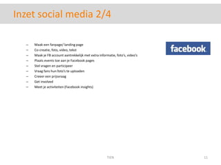 Inzet social media 2/4Maak een fanpage/ landing pageCo-creatie, foto, video, tekstMaak je FB account aantrekkelijk met extra informatie, foto’s, video’sPlaats events toe aan je Facebook pagesStel vragen en participeerVraag fans hun foto’s te uploadenCreeer een prijsvraagGet involvedMeet je activiteiten (Facebook insights)TIEN11
