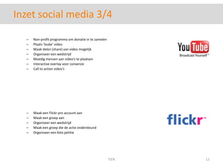 Inzet social media 3/4Non-profit programma om donatie in te zamelenPlaats ‘leuke’ videoMaak delen (share) van video mogelijkOrganiseer een wedstrijdMoedig mensen aan video’s te plaatsenInteractive overlay voor conversieCall to action video’sMaak een Flickr pro account aanMaak een groep aanOrganiseer een wedstrijdMaak een groep die de actie ondersteundOrganiseer een foto petitieTIEN12