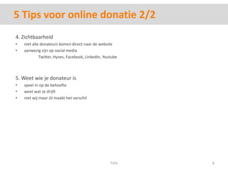 5 Tips voor online donatie 2/24. Zichtbaarheidniet alle donateurskomen direct naar de websiteaanwezigzijn op social media 	Twitter, Hyves, Facebook, LinkedIn, Youtube5. Weet wie je donateur isspeel in op de behoefteweetwatzedrijftnietwij maar JIJmaakt het verschilTIEN8