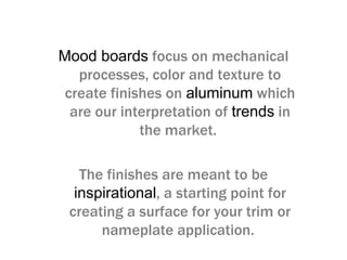 Mood boards focus on mechanical
processes, color and texture to
create finishes on aluminum which
are our interpretation of trends in
the market.
The finishes are meant to be
inspirational, a starting point for
creating a surface for your trim or
nameplate application.