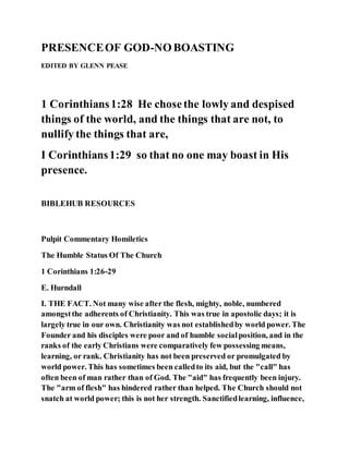 PRESENCEOF GOD-NOBOASTING
EDITED BY GLENN PEASE
1 Corinthians1:28 He chosethe lowly and despised
things of the world, and the things that are not, to
nullify the things that are,
I Corinthians1:29 so that no one may boast in His
presence.
BIBLEHUB RESOURCES
Pulpit Commentary Homiletics
The Humble Status Of The Church
1 Corinthians 1:26-29
E. Hurndall
I. THE FACT. Not many wise after the flesh, mighty, noble, numbered
amongstthe adherents of Christianity. This was true in apostolic days; it is
largely true in our own. Christianity was not establishedby world power. The
Founder and his disciples were poor and of humble socialposition, and in the
ranks of the early Christians were comparatively few possessing means,
learning, or rank. Christianity has not been preserved or promulgated by
world power. This has sometimes been calledto its aid, but the "call" has
often been of man rather than of God. The "aid" has frequently been injury.
The "arm of flesh" has hindered rather than helped. The Church should not
snatch at world power; this is not her strength. Sanctifiedlearning, influence,
 
