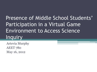 Presence of Middle School Students’
Participation in a Virtual Game
Environment to Access Science
Inquiry
Artevia Murphy
AEET 780
May 16, 2012
 