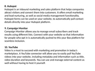 8. Hubspot
Hubspot is an inbound marketing and sales platform that helps companies
attract visitors and convert them into customers. It offers email marketing
and lead nurturing, as well as social media management functionality.
Hubspot forms can be used on your website, to automatically pull contact
details directly into your Hubspot platform.
9. Campaign Monitor
Campaign Monitor allows you to manage email subscribers and track
results using different lists. Connect with your website so that information
for people who opt in is automatically pushed to this your Box platform for
seamless inclusion.
10. YouTube
Video is a must to succeed with marketing and promotion in today’s
marketplace. A YouTube connector will allow you to easily pull YouTube
videos into your website, including metadata and information such as title,
video duration and keywords. You can use and manage external content as
well without having to host it yourself.
 