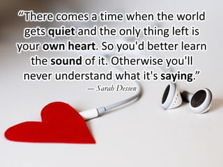 “There comes a time when the world
gets quiet and the only thing left is
your own heart. So you'd better learn
the sound of it. Otherwise you'll
never understand what it's saying.”
― Sarah Dessen
 