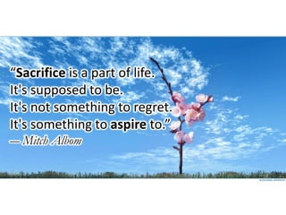 “Sacrifice is a part of life.
It's supposed to be.
It's not something to regret.
It's something to aspire to.”
― Mitch Albom
 