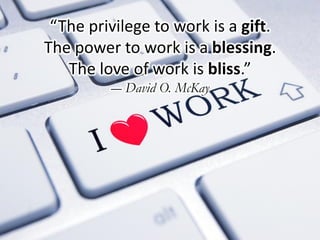 “The privilege to work is a gift.
The power to work is a blessing.
The love of work is bliss.”
― David O. McKay
 
