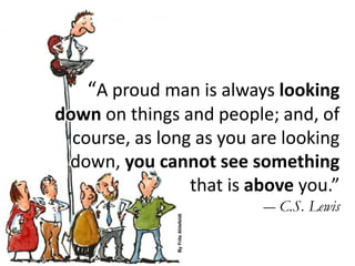 “A proud man is always looking
down on things and people; and, of
course, as long as you are looking
down, you cannot see something
that is above you.”
― C.S. Lewis
 