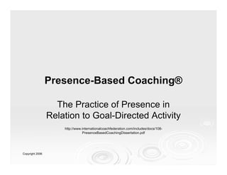 Presence-Based Coaching®

                   The Practice of Presence in
                 Relation to Goal-Directed Activity
                     http://www.internationalcoachfederation.com/includes/docs/108-
                     http://www.internationalcoachfederation.com/includes/docs/108-
                                PresenceBasedCoachingDissertation.pdf
                                 PresenceBasedCoachingDissertation.pdf




Copyright 2006
 