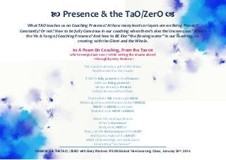PRESENCE & THE TAO / ZERO with Gery Pavlova @ SUN Global Tele-Learning Class, January 26th, 2016
What TAO teaches us on Coaching Presence? At how many levels or layers are we Being Present?
Constantly? Or not? How to be fully Conscious in our coaching when there’s also the Unconscious? What’s
the Yin & Yang of Coaching Presence? And how to BE like “the flowing water” in our coaching, co-
creating with the Client and the Whole.
A Poem On Coaching, From the Tao
which emerged just now (~while writing the resume above)
~ through/by Gery Pavlova ~
The Coach is already a gift to the Client.
And the Client to the Coach.
If WE’re fully present in the Present –
with our Being present –
we are already a Present
to the Client and the Whole.
There where WE meets up a HOLE
Makes up of a wonderful and circled WHOLE.
WHO I’m BEING as a Coach
Makes it as to HOW I COACH.
Hence the vivid question is:
What is Conscious?
And (what) NOT is?
Then, can WE Be Conscious of the NOT?
And how to make of it a KNOT?
KNOT of knoweldge, yet un(kn)own,
Co-creating “la chanson”.
Presence & the TaO/ZerO
 