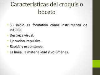 Características del croquis o
boceto
• Su inicio es formativo como instrumento de
estudio.
• Destreza visual.
• Ejecución impulsiva.
• Rápida y espontánea.
• La línea, la materialidad y volúmenes.

 