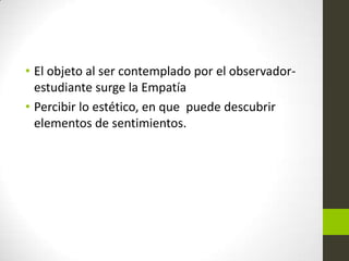 • El objeto al ser contemplado por el observadorestudiante surge la Empatía
• Percibir lo estético, en que puede descubrir
elementos de sentimientos.

 