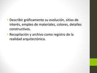 • Describir gráficamente su evolución, sitios de
interés, empleo de materiales, colores, detalles
constructivos.
• Recopilación y archivo como registro de la
realidad arquitectónica.

 