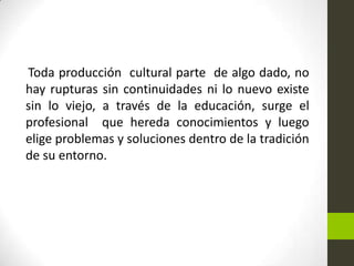 Toda producción cultural parte de algo dado, no
hay rupturas sin continuidades ni lo nuevo existe
sin lo viejo, a través de la educación, surge el
profesional que hereda conocimientos y luego
elige problemas y soluciones dentro de la tradición
de su entorno.

 
