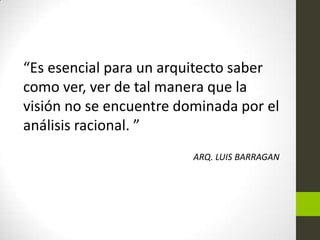 “Es esencial para un arquitecto saber
como ver, ver de tal manera que la
visión no se encuentre dominada por el
análisis racional. ”
ARQ. LUIS BARRAGAN

 