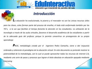 Introducción
La educación ha evolucionado, la pizarra y el marcador no son los únicos recursos útiles
para las clases, estos forman parte del proceso de enseñar, el todo está conformado también por las
TIC’s, a la vez que facilitan el tiempo fomenta la atención en los estudiantes. La utilización de la
tecnología a través de las aulas virtuales, favorece el desarrollo académico de los estudiantes a partir
de la adecuada guía del profesor, porque le permite convertirse en protagonista de su propio
aprendizaje

PACIE, metodología creada

por el

ingeniero Pedro Camacho, viene a dar respuesta

ordenada y coherente al paradigma de la educación virtual. En este documento se pretende mostrar la
potencialidad de la metodología, con lo cual se puede aprovechar todos los recursos de internet 2.0,

mediante una serie de pasos y procesos que logran el éxito absoluto en educación apoyada mediante
e-lernaing

 