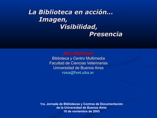 Rosa MonfasaniRosa Monfasani
Biblioteca y Centro MultimediaBiblioteca y Centro Multimedia
Facultad de Ciencias VeterinariasFacultad de Ciencias Veterinarias
Universidad de Buenos AiresUniversidad de Buenos Aires
rosa@fvet.uba.arrosa@fvet.uba.ar
1ra. Jornada de Bibliotecas y Centros de Documentación
de la Universidad de Buenos Aires
16 de noviembre de 2005
La Biblioteca en acción…La Biblioteca en acción…
Imagen,Imagen,
VisibilidadVisibilidad,,
PresenciaPresencia
 