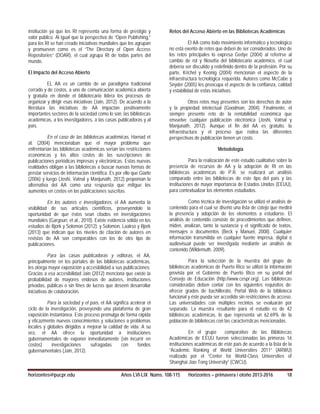 institución ya que los RI representa una forma de prestigio y
valor público. Al igual que la perspectiva de “Open Publishing,”
para los RI se han creado iniciativas mundiales que los agrupan
y promueven como es el “The Directory of Open Access
Repositories” (DOAR), el cual agrupa RI de todas partes del
mundo.
El Impacto del Acceso Abierto
EL AA es un cambio de un paradigma tradicional
cerrado y de costos, a uno de comunicación académica abierta
y gratuita en donde el bibliotecario lidera los procesos de
organizar y dirigir esas iniciativas (Jain, 2012). De acuerdo a la
literatura las iniciativas de AA impactan positivamente
importantes sectores de la sociedad como lo son; las bibliotecas
académicas, a los investigadores, a las casas publicadoras y al
país.
En el caso de las bibliotecas académicas, Harnad et
al. (2004) mencionaban que el mayor problema que
enfrentarían las bibliotecas académicas serían las restricciones
económicas y los altos costos de las suscripciones de
publicaciones periódicas impresas y electrónicas. Estas nuevas
realidades obligan a las bibliotecas a buscar nuevas formas de
prestar servicios de información científica. Es por ello que Giarlo
(2006) y luego (Joshi, Vatnal y Manjunath, 2012) proponían la
alternativa del AA como una respuesta que mitigue los
aumentos en costos en las publicaciones suscritas.
En los autores e investigadores, el AA aumenta la
visibilidad de sus artículos científicos, proveyéndole la
oportunidad de que éstos sean citados en investigaciones
mundiales (Gargouri, et al., 2010). Existe evidencia sólida en los
estudios de Bjork y Solomon (2012); y Solomon, Laakso y Bjork
(2013) que indican que los niveles de citación de autores en
revistas de AA son comparables con los de otro tipo de
publicaciones.
Para las casas publicadoras y editoras, el AA,
principalmente en los portales de las bibliotecas académicas,
les otorga mayor exposición y accesibilidad a sus publicaciones.
Gracias a esa accesibilidad Jain (2012) menciona que existe la
probabilidad de mayores endosos de autores, instituciones
privadas, públicas o sin fines de lucros que deseen desarrollar
iniciativas de colaboración.
Para la sociedad y el país, el AA significa acelerar el
ciclo de la investigación, proveyendo una plataforma de gran
exposición instantánea. Este proceso promulga de forma rápida
y eficazmente nuevos conocimientos y soluciones a problemas
locales y globales dirigidos a mejorar la calidad de vida. A su
vez, el AA ofrece la oportunidad a instituciones
gubernamentales de exponer inmediatamente (sin incurrir en
costos) investigaciones sufragadas con fondos
gubernamentales (Jain, 2012).
Retos del Acceso Abierto en las Bibliotecas Académicas
El AA como todo movimiento informático y tecnológico
no está exento de retos que deben de ser considerados. Uno de
los retos principales lo expresa Gedye (2004) al referirse al
cambio de rol y filosofía del bibliotecario académico, el cual
debería ser discutido y redefinido dentro de la profesión. Por su
parte, Krichel y Keonig (2004) mencionan el aspecto de la
infraestructura tecnológica requerida. Autores como McCabe y
Snyder (2005) les preocupa el aspecto de la confianza, calidad
y estabilidad de estas iniciativas.
Otros retos muy presentes son los derechos de autor
y la propiedad intelectual (Goodman, 2004). Finalmente, el
siempre presente reto de la rentabilidad económica que
envuelve cualquier publicación electrónica (Joshi, Vatnal y
Manjunath, 2012). Aunque el fin del AA es gratuito, la
infraestructura y el proceso que rodea las diferentes
perspectivas de publicación tienen un costo.
Metodología
Para la realización de este estudio cualitativo sobre la
presencia de recursos de AA y la adopción de RI en las
bibliotecas académicas de P.R. se realizará un análisis
comparado entre las bibliotecas de este tipo del país y las
instituciones de mayor importancia de Estados Unidos (EEUU),
para contextualizar los elementos estudiados.
Como técnica de investigación se utilizó el análisis de
contenido para el cual se diseñó una lista de cotejo que medirá
la presencia y adopción de los elementos a estudiarse. El
análisis de contenido consiste de procedimientos que definen,
miden, analizan, tanto la sustancia y el significado de textos,
mensajes o documentos (Beck y Manuel, 2008). Cualquier
información transmitida en cualquier fuente impresa, digital o
audiovisual puede ser investigada mediante un análisis de
contenido (Wildemuth, 2009).
Para la selección de la muestra del grupo de
bibliotecas académicas de Puerto Rico se utilizó la información
provista por el Gobierno de Puerto Rico en su portal del
Consejo de Educación (http://www.cespr.org). Las bibliotecas
consideradas deben contar con los siguientes requisitos de:
ofrecer grados de bachillerato, Portal Web de la biblioteca
funcional y éste pueda ser accedido sin restricciones de acceso.
Las universidades con múltiples recintos se evaluarán por
separado. La muestra resultante para el estudio es de 42
bibliotecas académicas, lo que representa un 62.69% de la
población de bibliotecas con las características mencionadas.
En el grupo comparativo de las Bibliotecas
Académicas de EEUU fueron seleccionadas las primeras 16
instituciones académicas de este país de acuerdo a la lista de la
“Academic Ranking of World Universities 2011” (ARWU)
realizado por el “Center for World-Class Universities of
Shanghai Jiao Tong University” (CWCU).
horizontes@pucpr.edu Años LVI-LIX Núms. 108-115 Horizontes – primavera / otoño 2013-2016 18
 