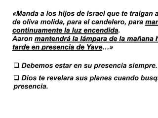«Manda a los hijos de Israel que te traigan a
de oliva molida, para el candelero, para man
continuamente la luz encendida.
Aaron mantendrá la lámpara de la mañana h
tarde en presencia de Yave…»
 Debemos estar en su presencia siempre.
 Dios te revelara sus planes cuando busqu
presencia.
 