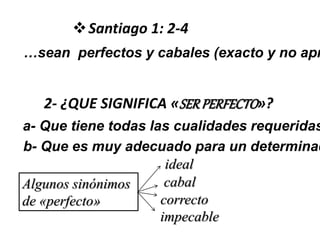 …sean perfectos y cabales (exacto y no apr
Santiago 1: 2-4
2- ¿QUE SIGNIFICA «SERPERFECTO»?
a- Que tiene todas las cualidades requeridas
b- Que es muy adecuado para un determinad
Algunos sinónimos
de «perfecto»
ideal
cabal
correcto
impecable
 
