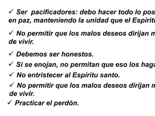  Ser pacificadores: debo hacer todo lo pos
en paz, manteniendo la unidad que el Espíritu
 No permitir que los malos deseos dirijan m
de vivir.
 Debemos ser honestos.
 Si se enojan, no permitan que eso los haga
 No entristecer al Espíritu santo.
 No permitir que los malos deseos dirijan m
de vivir.
 Practicar el perdón.
 