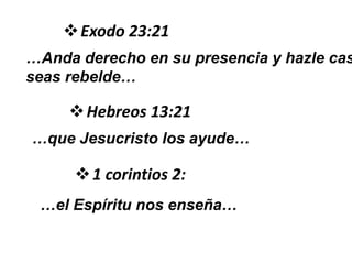 Exodo 23:21
…Anda derecho en su presencia y hazle cas
seas rebelde…
Hebreos 13:21
…que Jesucristo los ayude…
1 corintios 2:
…el Espíritu nos enseña…
 