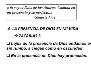 «Yo soy el Dios de las Alturas. Camina en
mi presencia y se perfecto.»
Génesis 17:1
4- LA PRESENCIA DE DIOS EN MI VIDA
ZACARIAS 3
 Lejos de la presencia de Dios andamos er
sin rumbo, a ciegas como en oscuridad
 En la presencia de Dios hay protección.
 