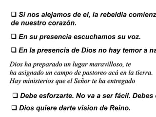  Si nos alejamos de el, la rebeldia comienz
de nuestro corazón.
 En su presencia escuchamos su voz.
 En la presencia de Dios no hay temor a na
Dios ha preparado un lugar maravilloso, te
ha asignado un campo de pastoreo acá en la tierra.
Hay ministerios que el Señor te ha entregado
 Debe esforzarte. No va a ser fácil. Debes c
 Dios quiere darte vision de Reino.
 