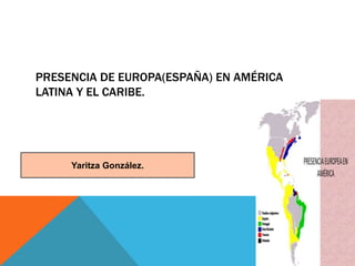 PRESENCIA DE EUROPA(ESPAÑA) EN AMÉRICA
LATINA Y EL CARIBE.
Yaritza González.
 
