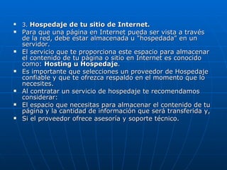 3.  Hospedaje de tu sitio de Internet. Para que una página en Internet pueda ser vista a través de la red, debe estar almacenada u "hospedada" en un servidor. El servicio que te proporciona este espacio para almacenar el contenido de tu página o sitio en Internet es conocido como:  Hosting u Hospedaje . Es importante que selecciones un proveedor de Hospedaje confiable y que te ofrezca respaldo en el momento que lo necesites. Al contratar un servicio de hospedaje te recomendamos considerar: El espacio que necesitas para almacenar el contenido de tu página y la cantidad de información que será transferida y, Si el proveedor ofrece asesoría y soporte técnico. 