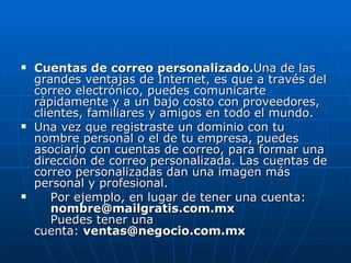 Cuentas de correo personalizado. Una de las grandes ventajas de Internet, es que a través del correo electrónico, puedes comunicarte rápidamente y a un bajo costo con proveedores, clientes, familiares y amigos en todo el mundo. Una vez que registraste un dominio con tu nombre personal o el de tu empresa, puedes asociarlo con cuentas de correo, para formar una dirección de correo personalizada. Las cuentas de correo personalizadas dan una imagen más personal y profesional.      Por ejemplo, en lugar de tener una cuenta:      [email_address]     Puedes tener una cuenta:  [email_address] 