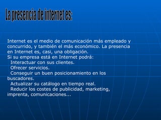 La presencia de internet es: Internet es el medio de comunicación más empleado y concurrido, y también el más económico. La presencia en Internet es, casi, una obligación. Si su empresa está en Internet podrá:   Interactuar con sus clientes.   Ofrecer servicios.   Conseguir un buen posicionamiento en los buscadores.   Actualizar su catálogo en tiempo real.   Reducir los costes de publicidad, marketing, imprenta, comunicaciones... 