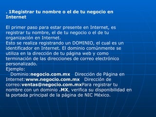 .  1Registrar tu nombre o el de tu negocio en Internet El primer paso para estar presente en Internet, es registrar tu nombre, el de tu negocio o el de tu organización en Internet. Esto se realiza registrando un DOMINIO, el cual es un identificador en Internet. El dominio comúnmente se utiliza en la dirección de tu página web y como terminación de las direcciones de correo electrónico personalizado. Ejemplo:     Dominio: negocio.com.mx    Dirección de Página en Internet: www.negocio.com.mx    Dirección de correo: [email_address] Para registrar tu nombre con un dominio  .MX , verifica su disponibilidad en la portada principal de la página de NIC México. 