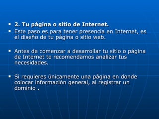 2. Tu página o sitio de Internet. Este paso es para tener presencia en Internet, es el diseño de tu página o sitio web. Antes de comenzar a desarrollar tu sitio o página de Internet te recomendamos analizar tus necesidades. Si requieres únicamente una página en donde colocar información general, al registrar un dominio  . 
