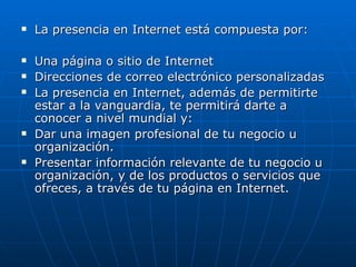 La presencia en Internet está compuesta por: Una página o sitio de Internet  Direcciones de correo electrónico personalizadas La presencia en Internet, además de permitirte estar a la vanguardia, te permitirá darte a conocer a nivel mundial y: Dar una imagen profesional de tu negocio u organización. Presentar información relevante de tu negocio u organización, y de los productos o servicios que ofreces, a través de tu página en Internet.  