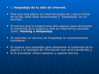 3.  Hospedaje de tu sitio de Internet. Para que una página en Internet pueda ser vista a través de la red, debe estar almacenada u "hospedada" en un servidor. El servicio que te proporciona este espacio para almacenar el contenido de tu página o sitio en Internet es conocido como:  Hosting u Hospedaje . Al contratar un servicio de hospedaje te recomendamos considerar: El espacio que necesitas para almacenar el contenido de tu página y la cantidad de información que será transferida y, Si el proveedor ofrece asesoría y soporte técnico. 