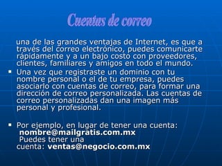 una de las grandes ventajas de Internet, es que a través del correo electrónico, puedes comunicarte rápidamente y a un bajo costo con proveedores, clientes, familiares y amigos en todo el mundo. Una vez que registraste un dominio con tu nombre personal o el de tu empresa, puedes asociarlo con cuentas de correo, para formar una dirección de correo personalizada. Las cuentas de correo personalizadas dan una imagen más personal y profesional.   Por ejemplo, en lugar de tener una cuenta:   [email_address]  Puedes tener una cuenta:  [email_address] Cuentas de correo 